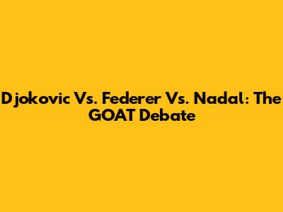 Djokovic Vs. Federer Vs. Nadal: The GOAT Debate