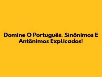 Domine O Português: Sinônimos E Antônimos Explicados!