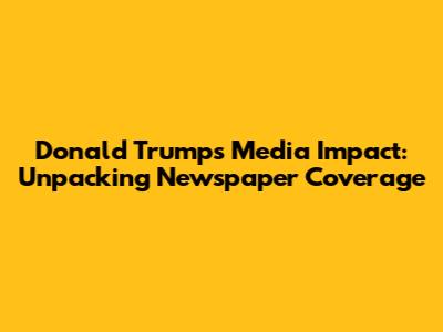 Donald Trump's Media Impact: Unpacking Newspaper Coverage