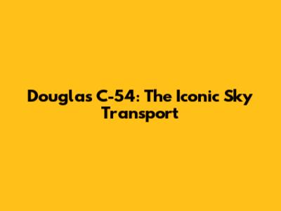 Douglas C-54: The Iconic Sky Transport