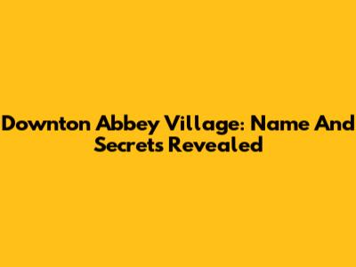 Downton Abbey Village: Name And Secrets Revealed