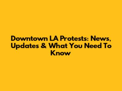 Downtown LA Protests: News, Updates & What You Need To Know