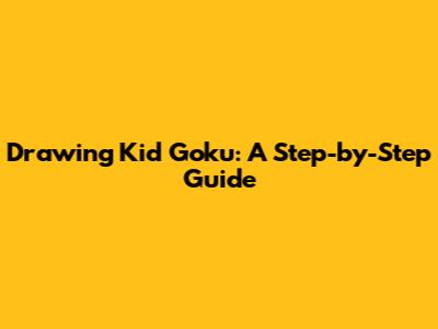 Drawing Kid Goku: A Step-by-Step Guide