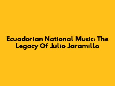 Ecuadorian National Music: The Legacy Of Julio Jaramillo