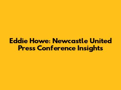 Eddie Howe: Newcastle United Press Conference Insights