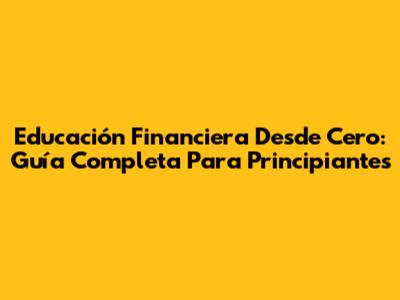 Educación Financiera Desde Cero: Guía Completa Para Principiantes