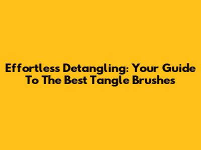 Effortless Detangling: Your Guide To The Best Tangle Brushes