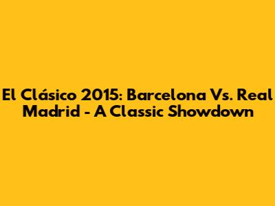 El Clásico 2015: Barcelona Vs. Real Madrid - A Classic Showdown