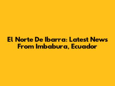 El Norte De Ibarra: Latest News From Imbabura, Ecuador