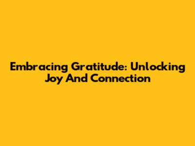 Embracing Gratitude: Unlocking Joy And Connection