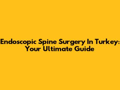 Endoscopic Spine Surgery In Turkey: Your Ultimate Guide