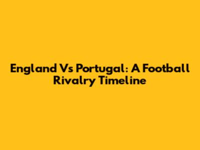 England Vs Portugal: A Football Rivalry Timeline