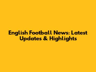 English Football News: Latest Updates & Highlights