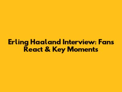 Erling Haaland Interview: Fans React & Key Moments