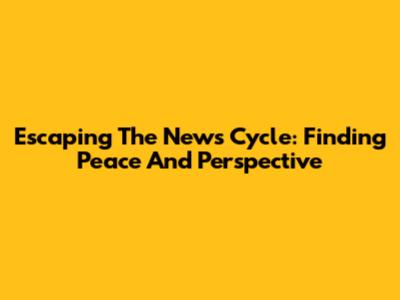 Escaping The News Cycle: Finding Peace And Perspective