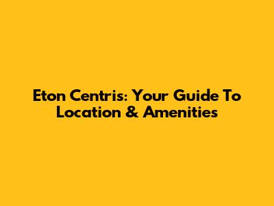 Eton Centris: Your Guide To Location & Amenities
