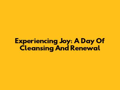 Experiencing Joy: A Day Of Cleansing And Renewal