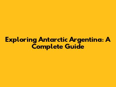 Exploring Antarctic Argentina: A Complete Guide
