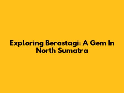 Exploring Berastagi: A Gem In North Sumatra