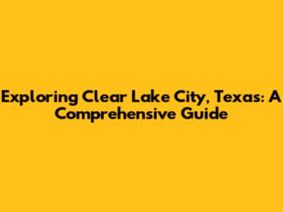 Exploring Clear Lake City, Texas: A Comprehensive Guide