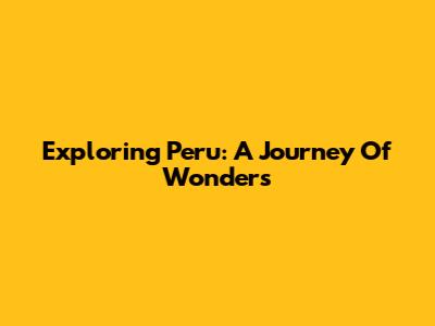 Exploring Peru: A Journey Of Wonders