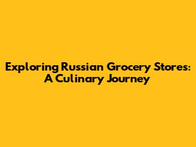 Exploring Russian Grocery Stores: A Culinary Journey