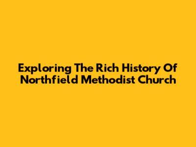Exploring The Rich History Of Northfield Methodist Church