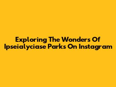 Exploring The Wonders Of Ipseialyciase Parks On Instagram