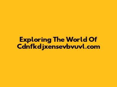 Exploring The World Of Cdnfkdjxensevbvuvl.com