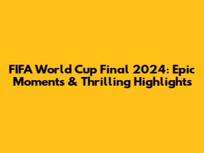 FIFA World Cup Final 2024: Epic Moments & Thrilling Highlights