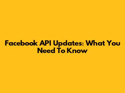 Facebook API Updates: What You Need To Know
