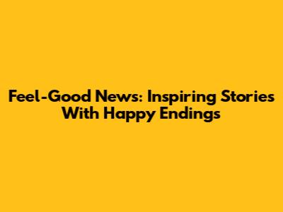 Feel-Good News: Inspiring Stories With Happy Endings