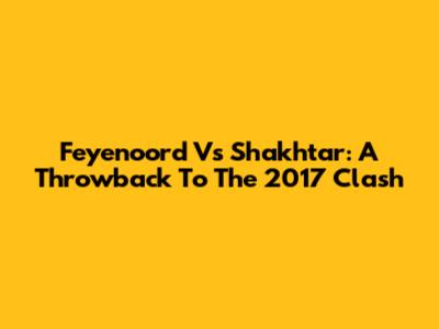 Feyenoord Vs Shakhtar: A Throwback To The 2017 Clash