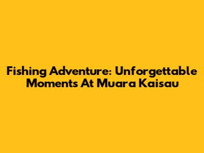 Fishing Adventure: Unforgettable Moments At Muara Kaisau