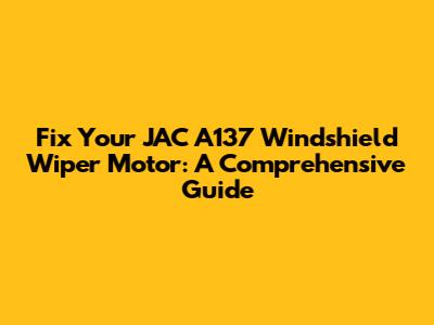 Fix Your JAC A137 Windshield Wiper Motor: A Comprehensive Guide