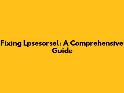 Fixing Lpsesorsel: A Comprehensive Guide