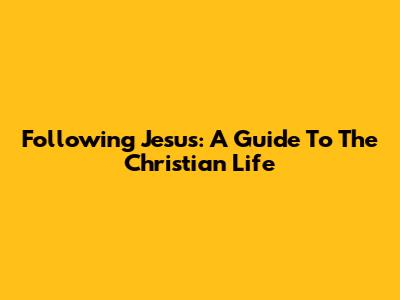 Following Jesus: A Guide To The Christian Life