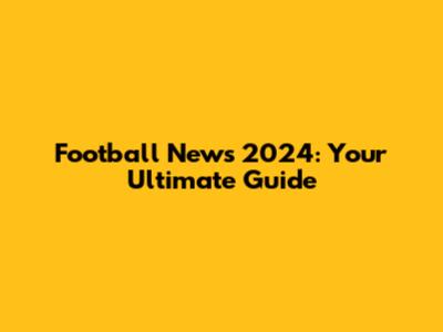 Football News 2024: Your Ultimate Guide