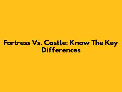 Fortress Vs. Castle: Know The Key Differences