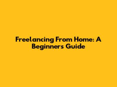 Freelancing From Home: A Beginner's Guide