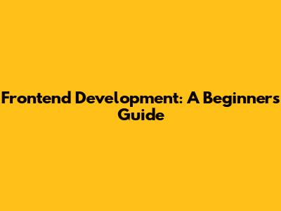 Frontend Development: A Beginner's Guide