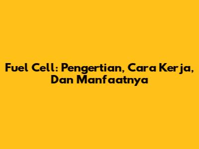 Fuel Cell: Pengertian, Cara Kerja, Dan Manfaatnya