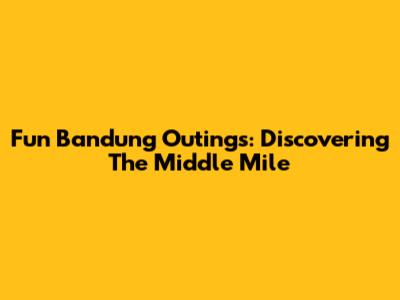 Fun Bandung Outings: Discovering The Middle Mile