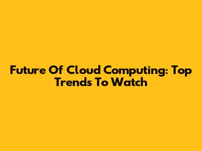 Future Of Cloud Computing: Top Trends To Watch