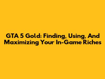 GTA 5 Gold: Finding, Using, And Maximizing Your In-Game Riches