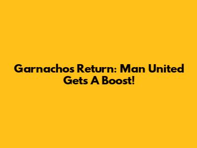 Garnacho's Return: Man United Gets A Boost!