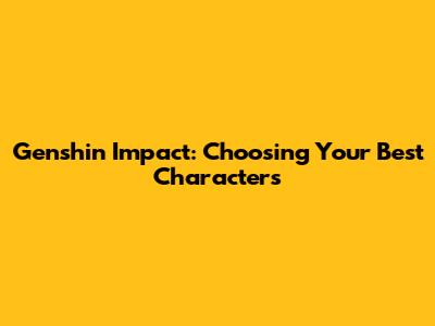 Genshin Impact: Choosing Your Best Characters