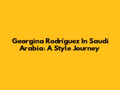 Georgina Rodríguez In Saudi Arabia: A Style Journey