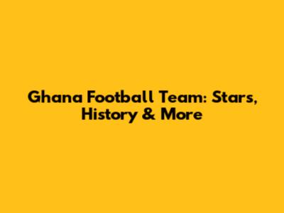 Ghana Football Team: Stars, History & More