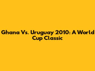 Ghana Vs. Uruguay 2010: A World Cup Classic